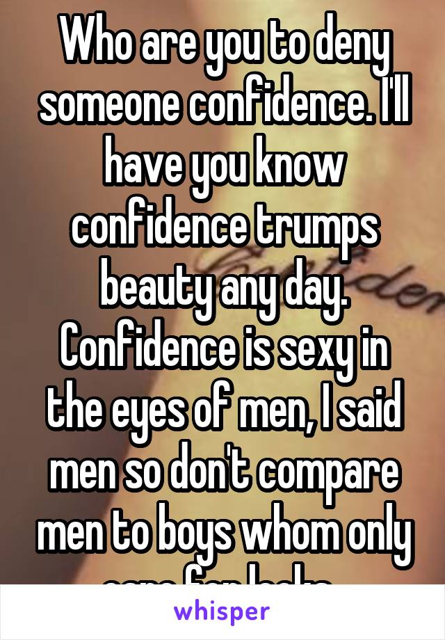 Who are you to deny someone confidence. I'll have you know confidence trumps beauty any day. Confidence is sexy in the eyes of men, I said men so don't compare men to boys whom only care for looks. 