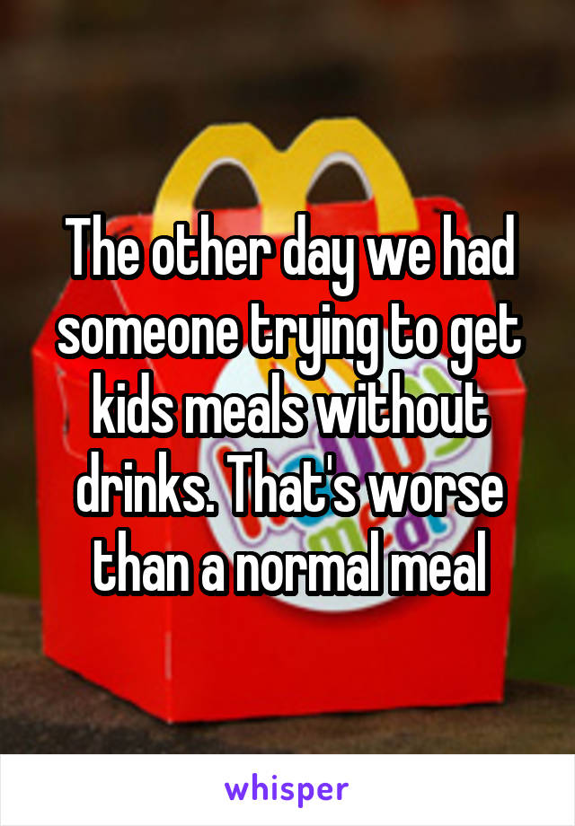 The other day we had someone trying to get kids meals without drinks. That's worse than a normal meal