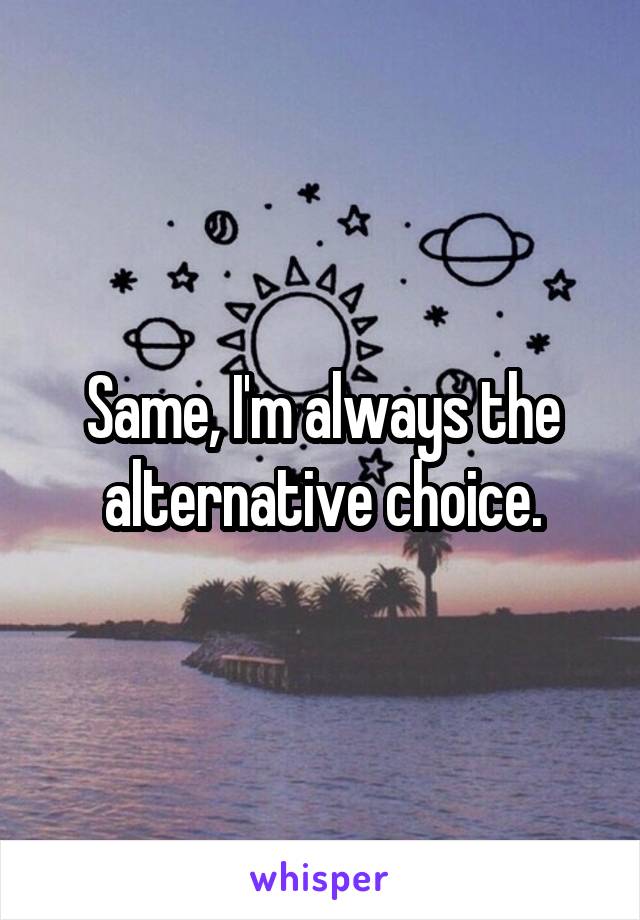 Same, I'm always the alternative choice.