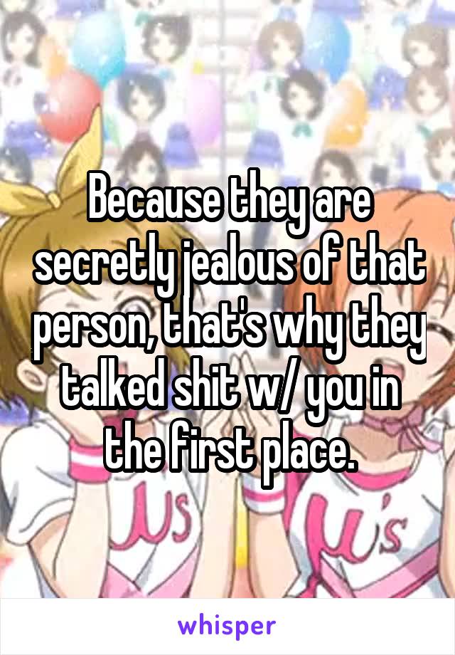Because they are secretly jealous of that person, that's why they talked shit w/ you in the first place.