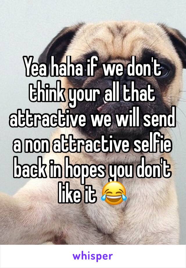 Yea haha if we don't think your all that attractive we will send a non attractive selfie back in hopes you don't like it 😂