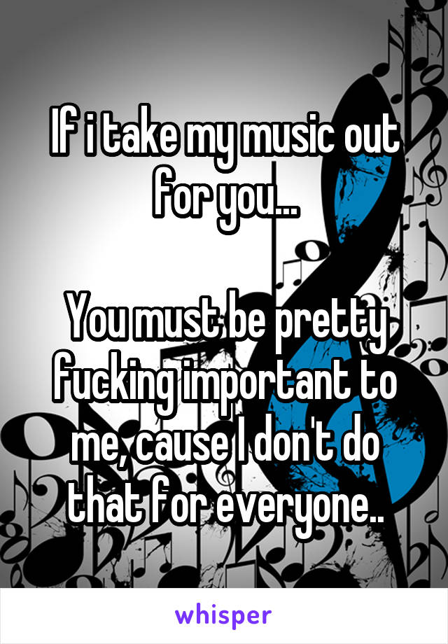 If i take my music out for you...

You must be pretty fucking important to me, cause I don't do that for everyone..