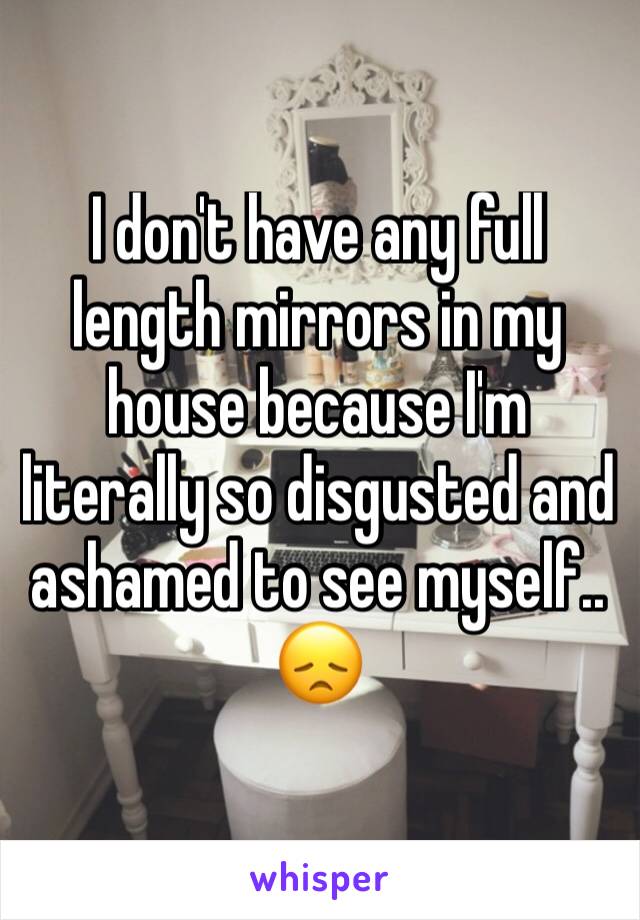 I don't have any full length mirrors in my house because I'm literally so disgusted and ashamed to see myself.. 😞