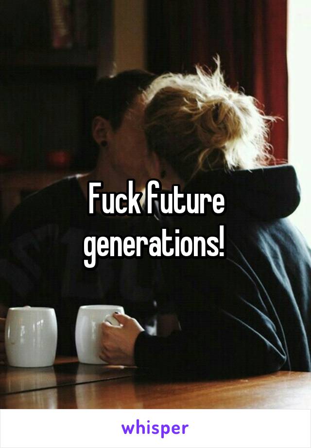 Fuck future generations! 