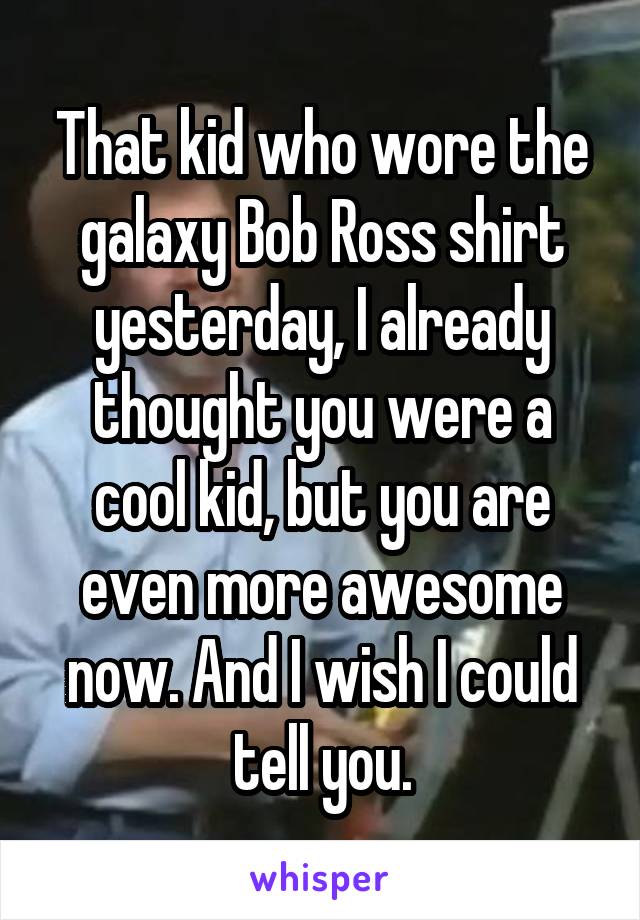 That kid who wore the galaxy Bob Ross shirt yesterday, I already thought you were a cool kid, but you are even more awesome now. And I wish I could tell you.