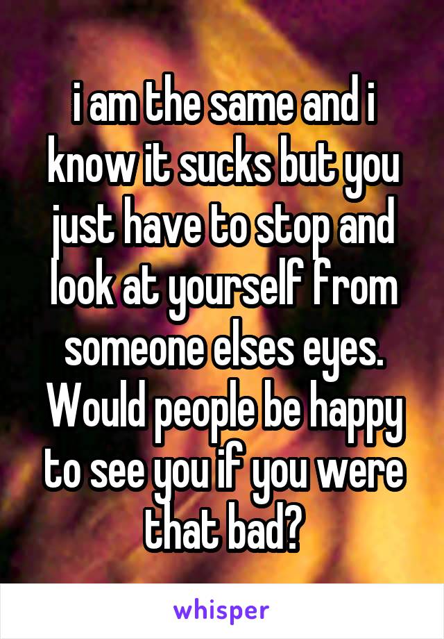 i am the same and i know it sucks but you just have to stop and look at yourself from someone elses eyes. Would people be happy to see you if you were that bad?