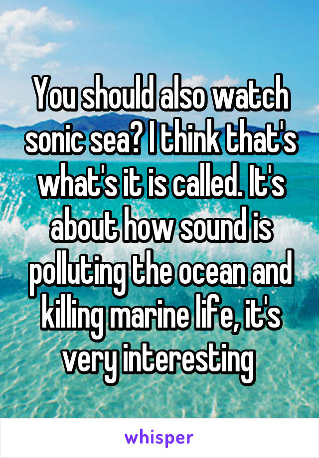 You should also watch sonic sea? I think that's what's it is called. It's about how sound is polluting the ocean and killing marine life, it's very interesting 
