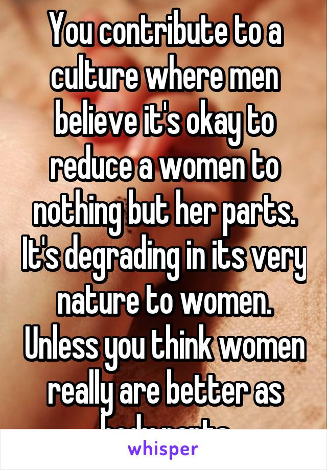 You contribute to a culture where men believe it's okay to reduce a women to nothing but her parts. It's degrading in its very nature to women. Unless you think women really are better as body parts