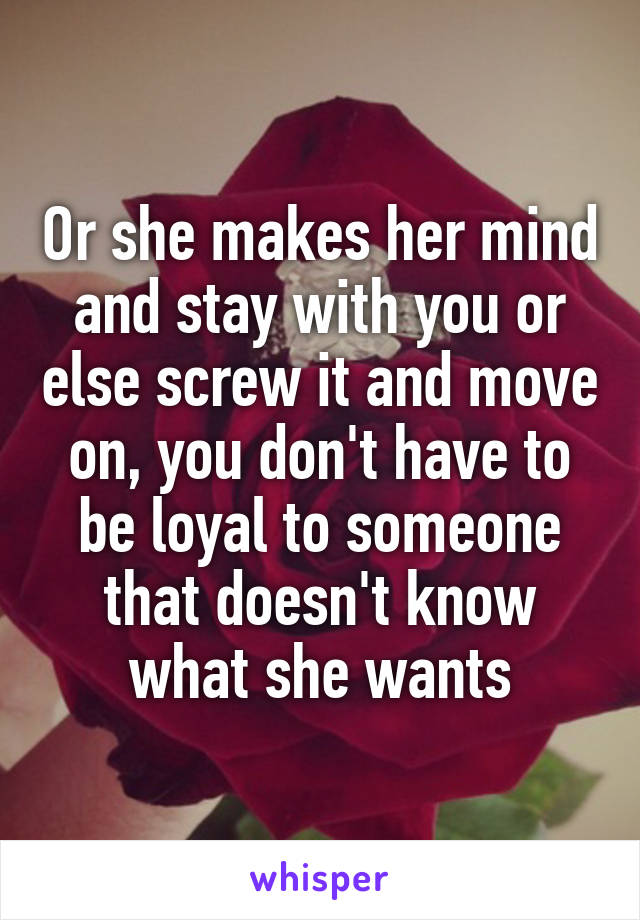 Or she makes her mind and stay with you or else screw it and move on, you don't have to be loyal to someone that doesn't know what she wants
