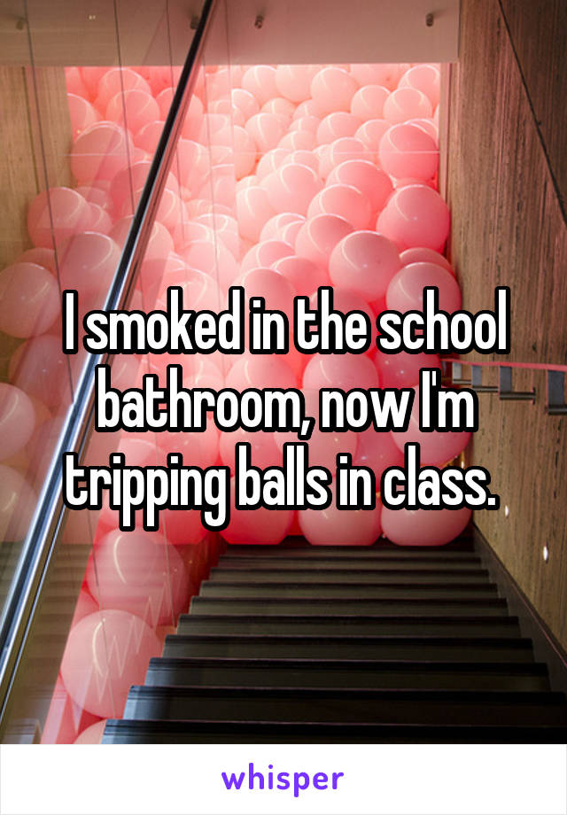 I smoked in the school bathroom, now I'm tripping balls in class. 