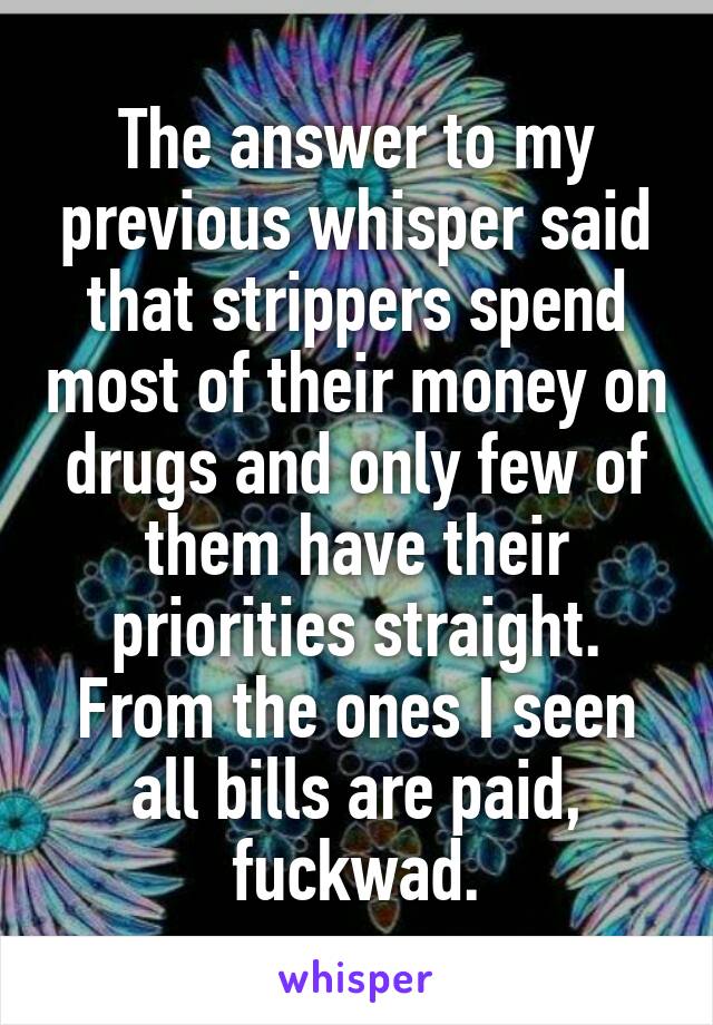 The answer to my previous whisper said that strippers spend most of their money on drugs and only few of them have their priorities straight. From the ones I seen all bills are paid, fuckwad.