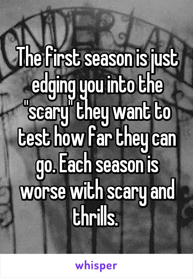 The first season is just edging you into the "scary" they want to test how far they can go. Each season is worse with scary and thrills. 