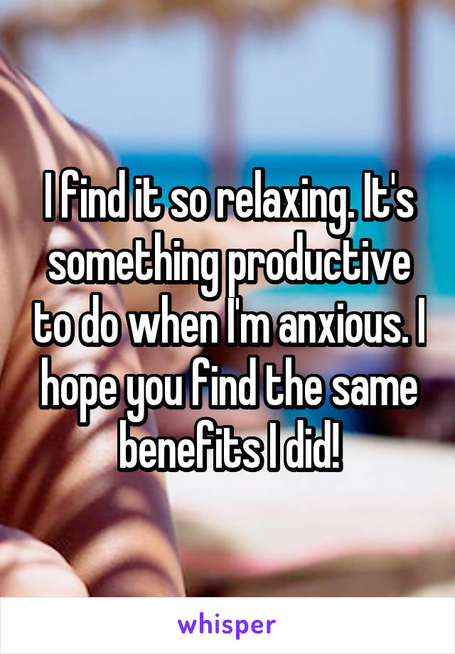I find it so relaxing. It's something productive to do when I'm anxious. I hope you find the same benefits I did!