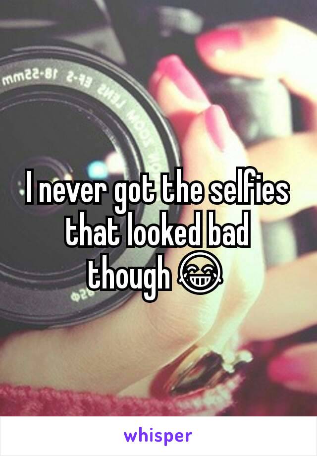 I never got the selfies that looked bad though😂