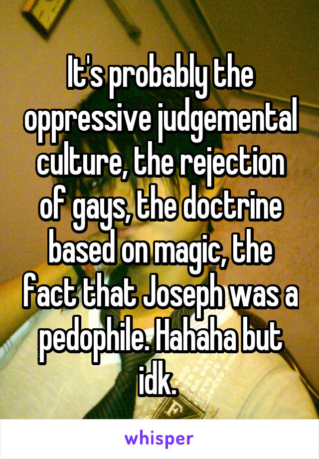 It's probably the oppressive judgemental culture, the rejection of gays, the doctrine based on magic, the fact that Joseph was a pedophile. Hahaha but idk. 