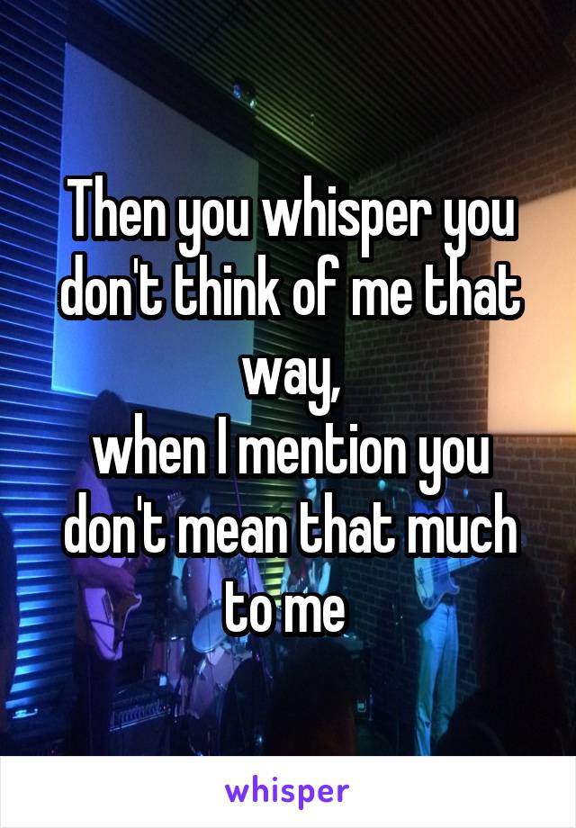 Then you whisper you don't think of me that way,
when I mention you don't mean that much to me 