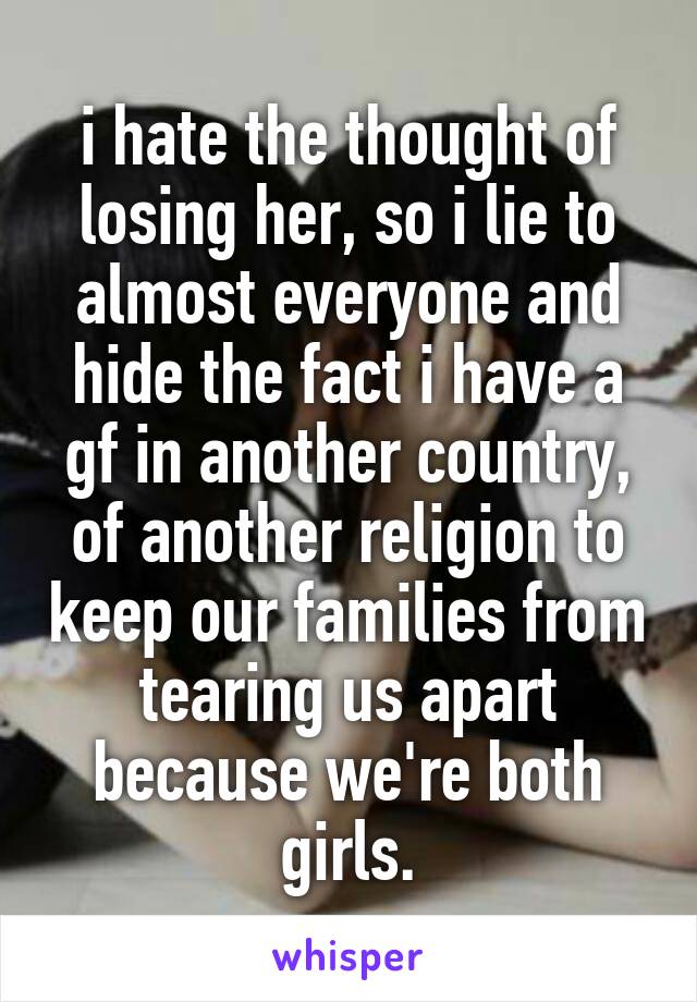 i hate the thought of losing her, so i lie to almost everyone and hide the fact i have a gf in another country, of another religion to keep our families from tearing us apart because we're both girls.