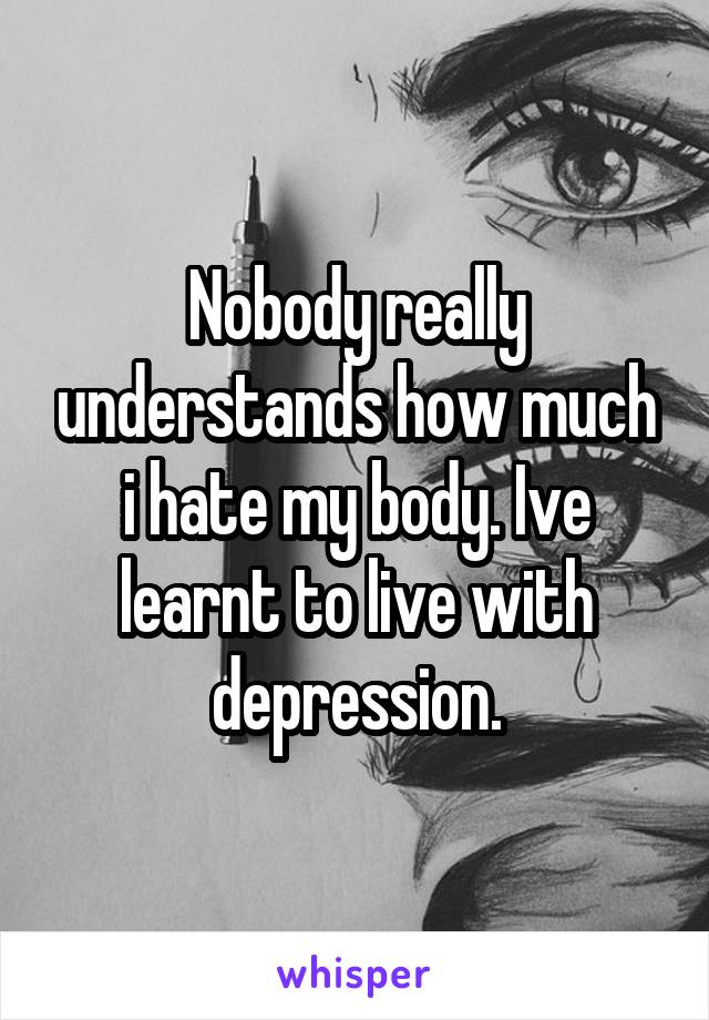 Nobody really understands how much i hate my body. Ive learnt to live with depression.