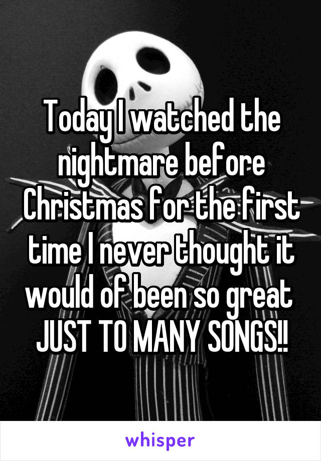 Today I watched the nightmare before Christmas for the first time I never thought it would of been so great 
JUST TO MANY SONGS!!