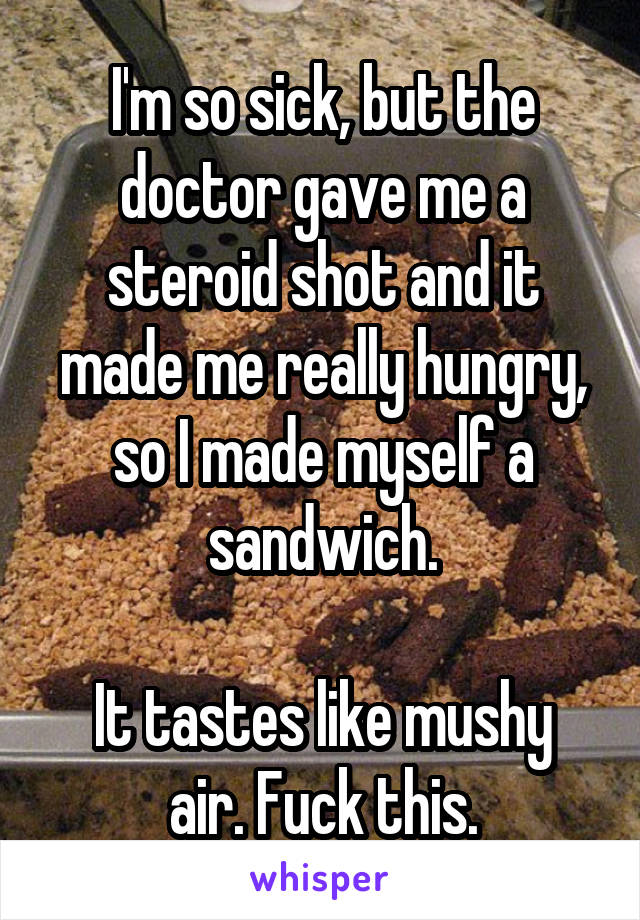 I'm so sick, but the doctor gave me a steroid shot and it made me really hungry, so I made myself a sandwich.

It tastes like mushy air. Fuck this.
