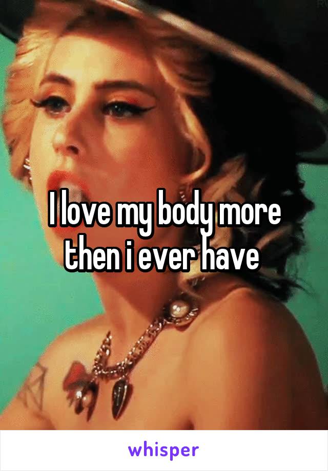 I love my body more then i ever have 