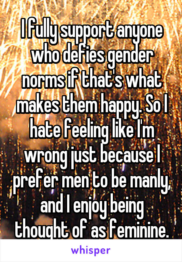 I fully support anyone who defies gender norms if that's what makes them happy. So I hate feeling like I'm wrong just because I prefer men to be manly, and I enjoy being thought of as feminine.