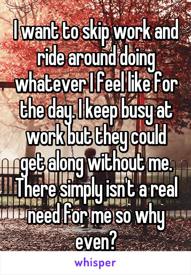 I want to skip work and ride around doing whatever I feel like for the day. I keep busy at work but they could get along without me. There simply isn't a real need for me so why even?