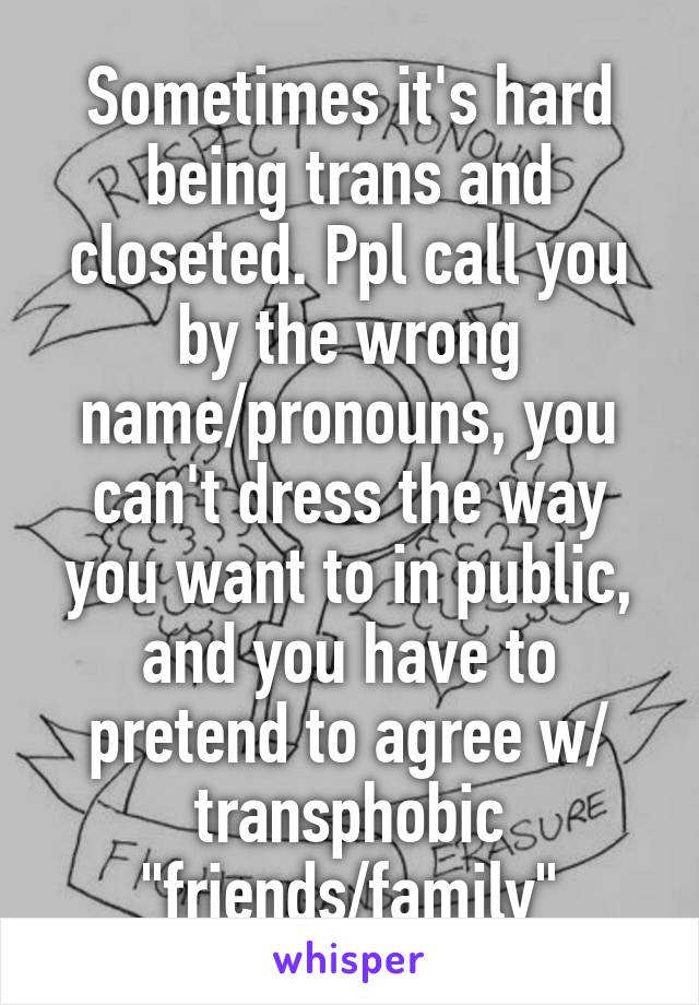 Sometimes it's hard being trans and closeted. Ppl call you by the wrong name/pronouns, you can't dress the way you want to in public, and you have to pretend to agree w/ transphobic "friends/family"
