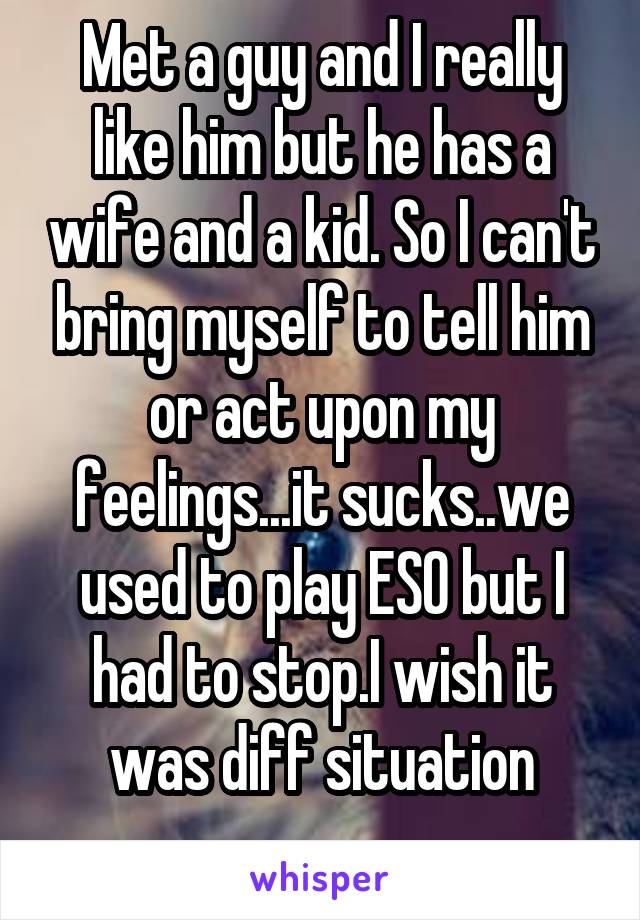 Met a guy and I really like him but he has a wife and a kid. So I can't bring myself to tell him or act upon my feelings...it sucks..we used to play ESO but I had to stop.I wish it was diff situation
