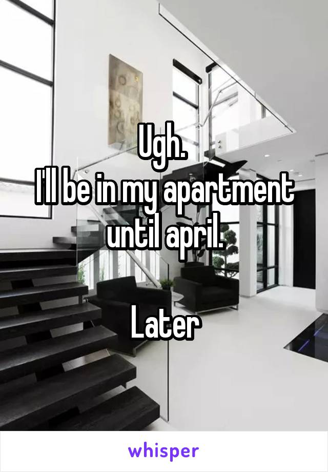 Ugh. 
I'll be in my apartment until april.

Later