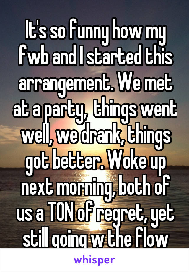 It's so funny how my fwb and I started this arrangement. We met at a party,  things went well, we drank, things got better. Woke up next morning, both of us a TON of regret, yet still going w the flow