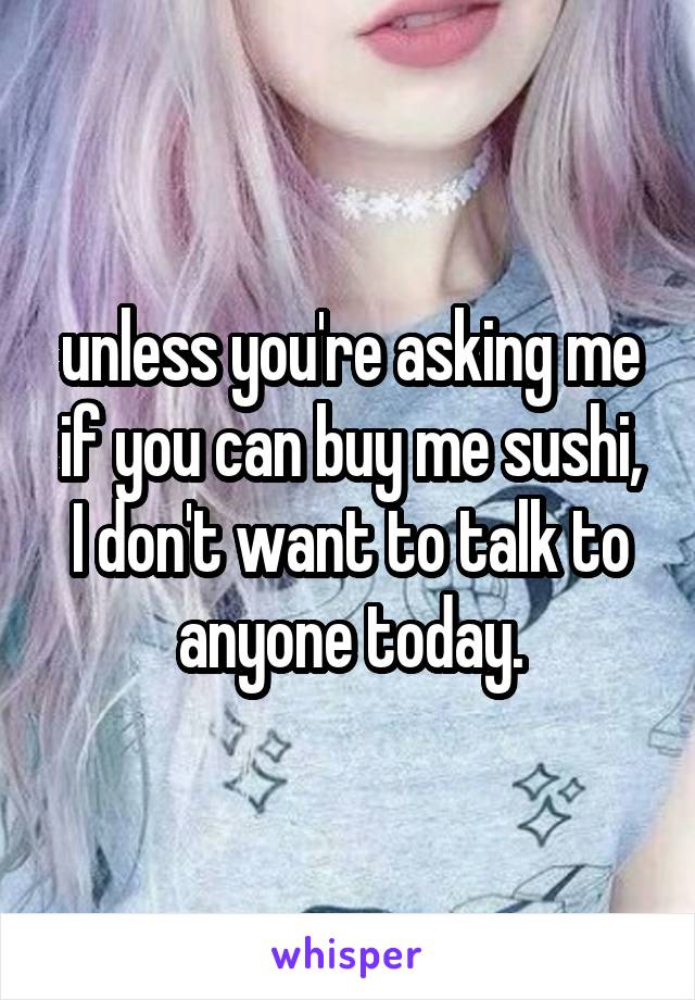 unless you're asking me if you can buy me sushi, I don't want to talk to anyone today.