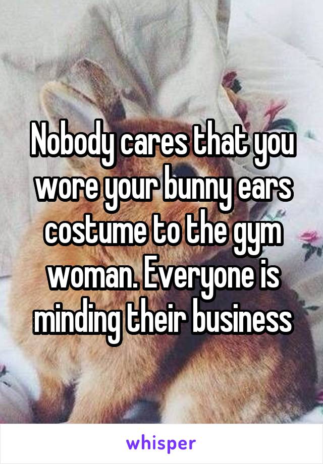 Nobody cares that you wore your bunny ears costume to the gym woman. Everyone is minding their business