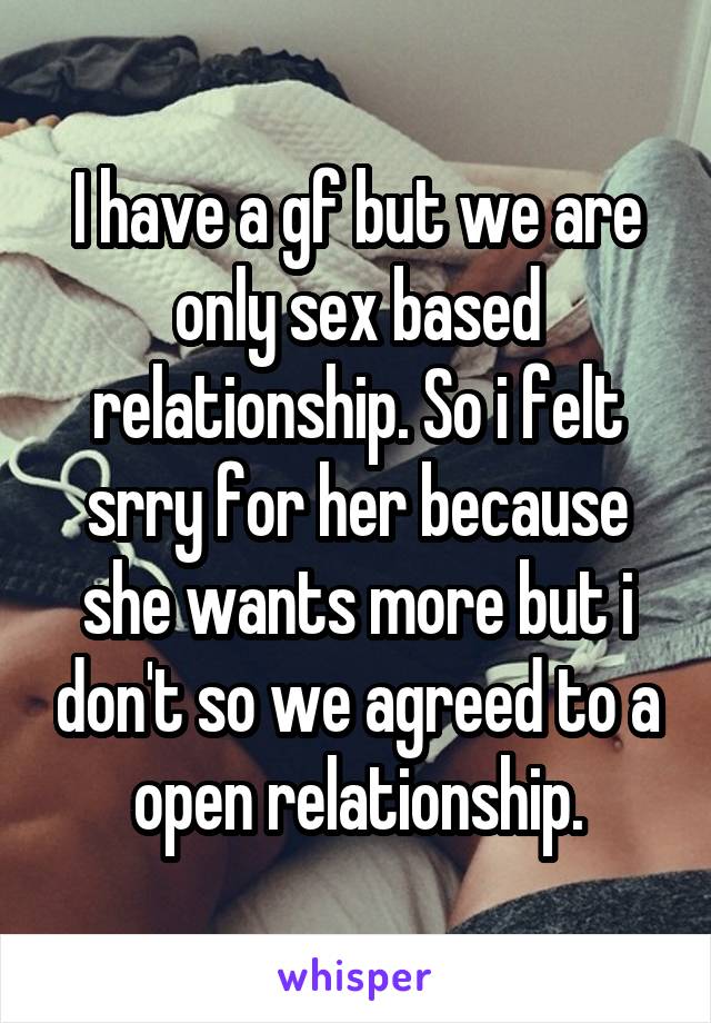 I have a gf but we are only sex based relationship. So i felt srry for her because she wants more but i don't so we agreed to a open relationship.