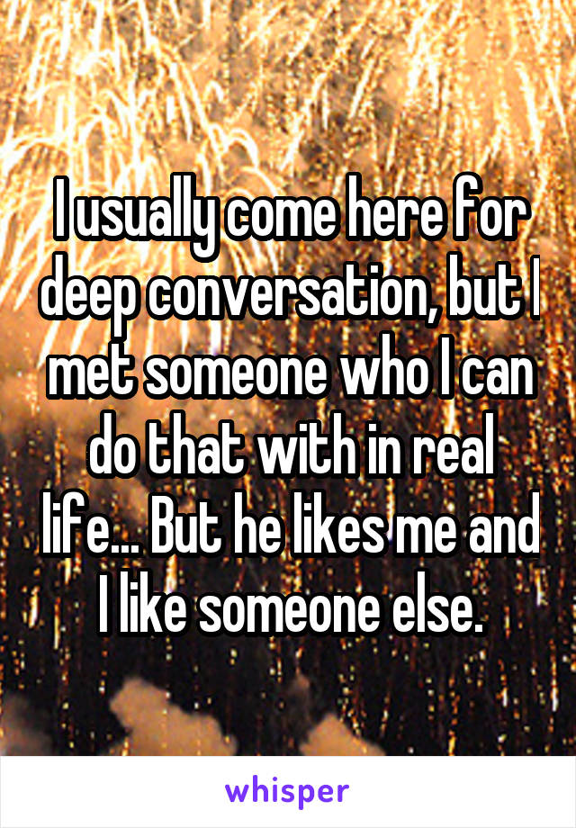 I usually come here for deep conversation, but I met someone who I can do that with in real life... But he likes me and I like someone else.