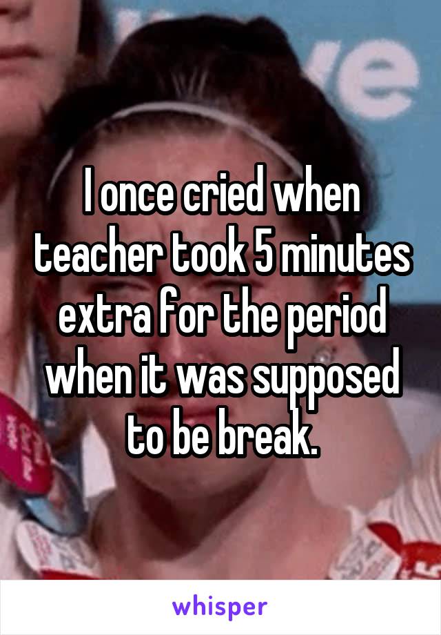 I once cried when teacher took 5 minutes extra for the period when it was supposed to be break.