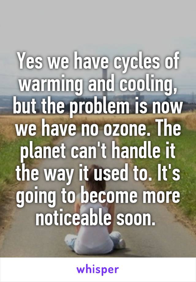 Yes we have cycles of warming and cooling, but the problem is now we have no ozone. The planet can't handle it the way it used to. It's going to become more noticeable soon. 