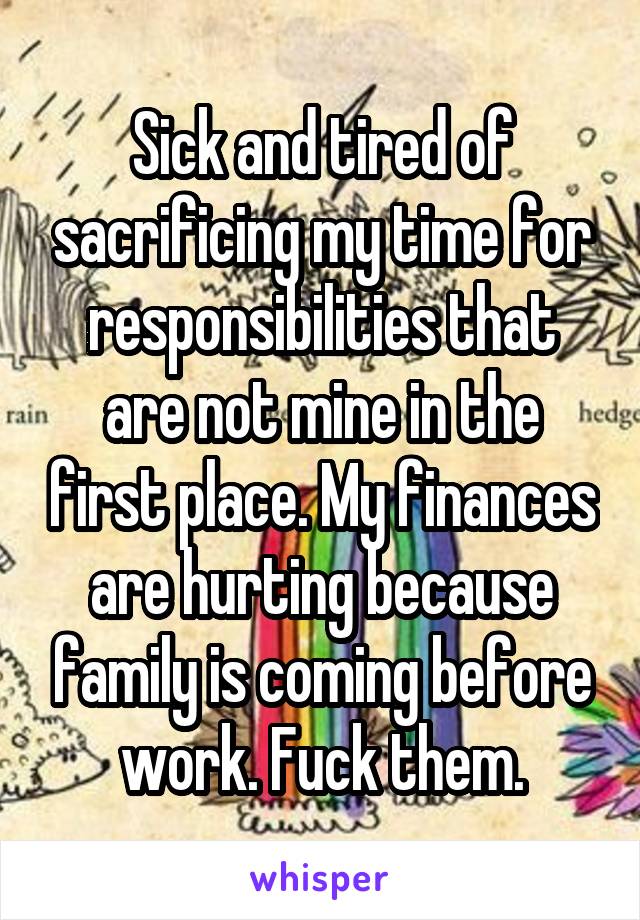 Sick and tired of sacrificing my time for responsibilities that are not mine in the first place. My finances are hurting because family is coming before work. Fuck them.