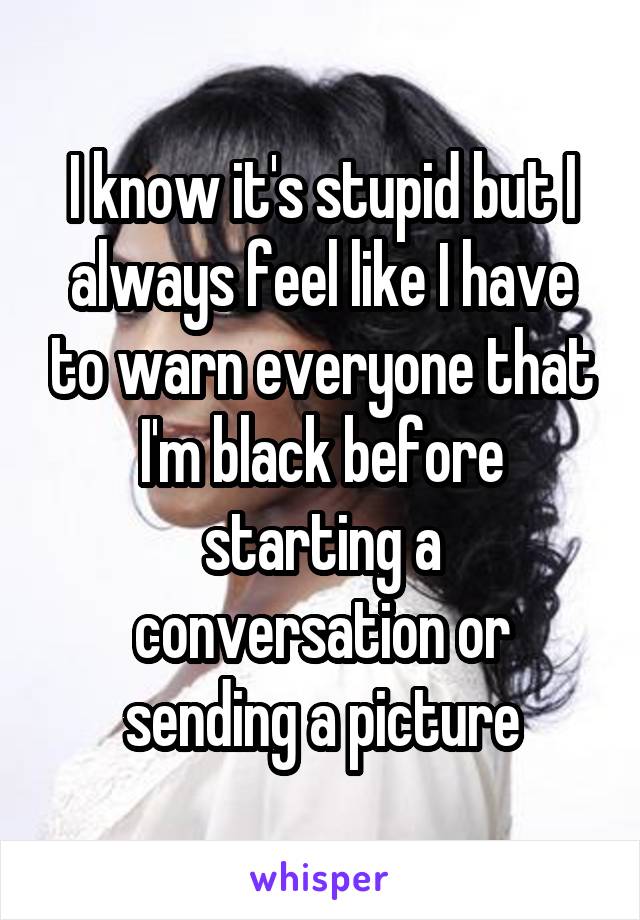 I know it's stupid but I always feel like I have to warn everyone that I'm black before starting a conversation or sending a picture