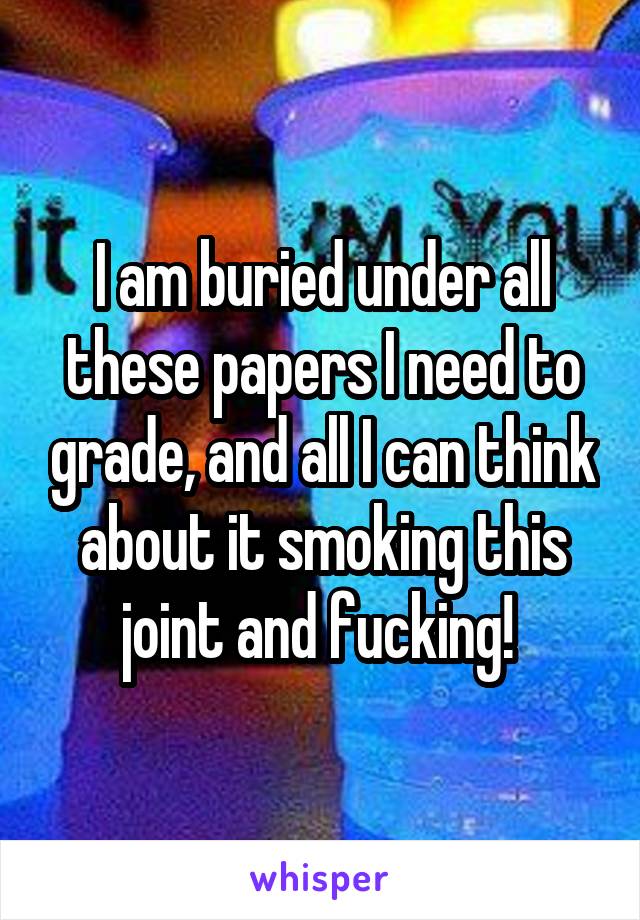 I am buried under all these papers I need to grade, and all I can think about it smoking this joint and fucking! 