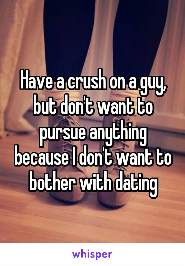 Have a crush on a guy, but don't want to pursue anything because I don't want to bother with dating