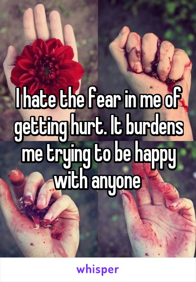 I hate the fear in me of getting hurt. It burdens me trying to be happy with anyone 