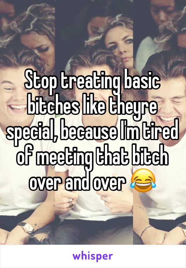 Stop treating basic bitches like theyre special, because I'm tired of meeting that bitch over and over 😂