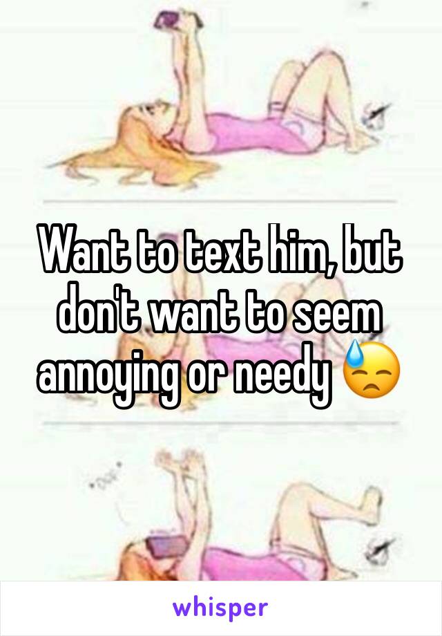 Want to text him, but don't want to seem annoying or needy 😓
