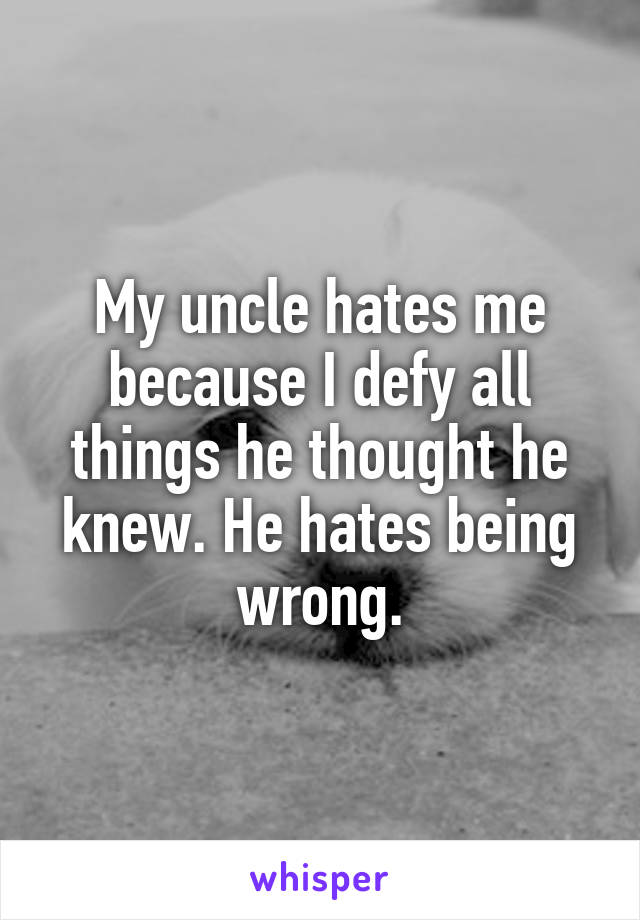 My uncle hates me because I defy all things he thought he knew. He hates being wrong.