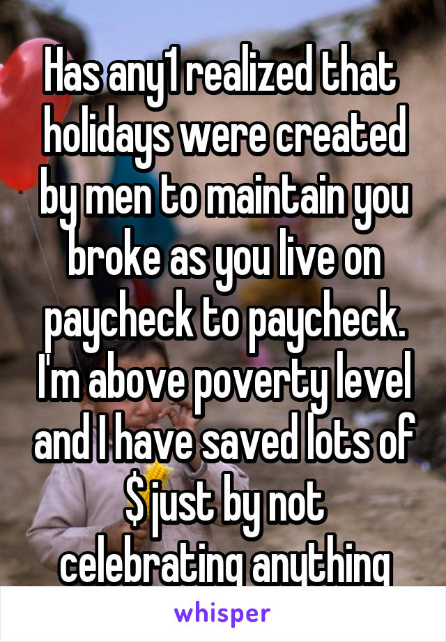 Has any1 realized that  holidays were created by men to maintain you broke as you live on paycheck to paycheck. I'm above poverty level and I have saved lots of $ just by not celebrating anything