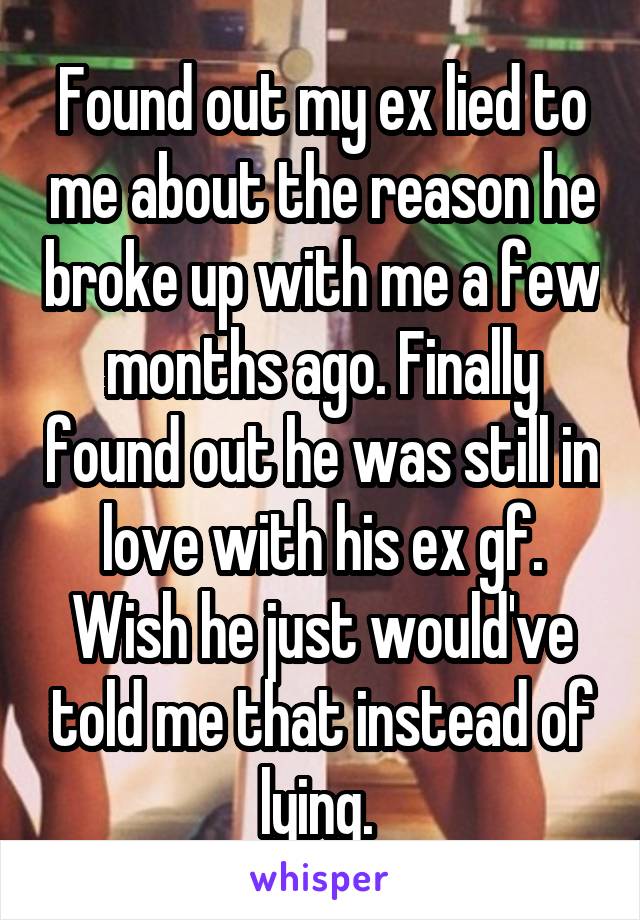 Found out my ex lied to me about the reason he broke up with me a few months ago. Finally found out he was still in love with his ex gf. Wish he just would've told me that instead of lying. 