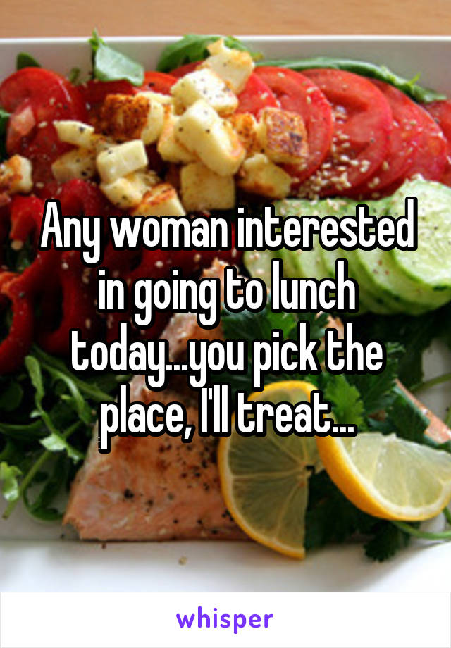 Any woman interested in going to lunch today...you pick the place, I'll treat...
