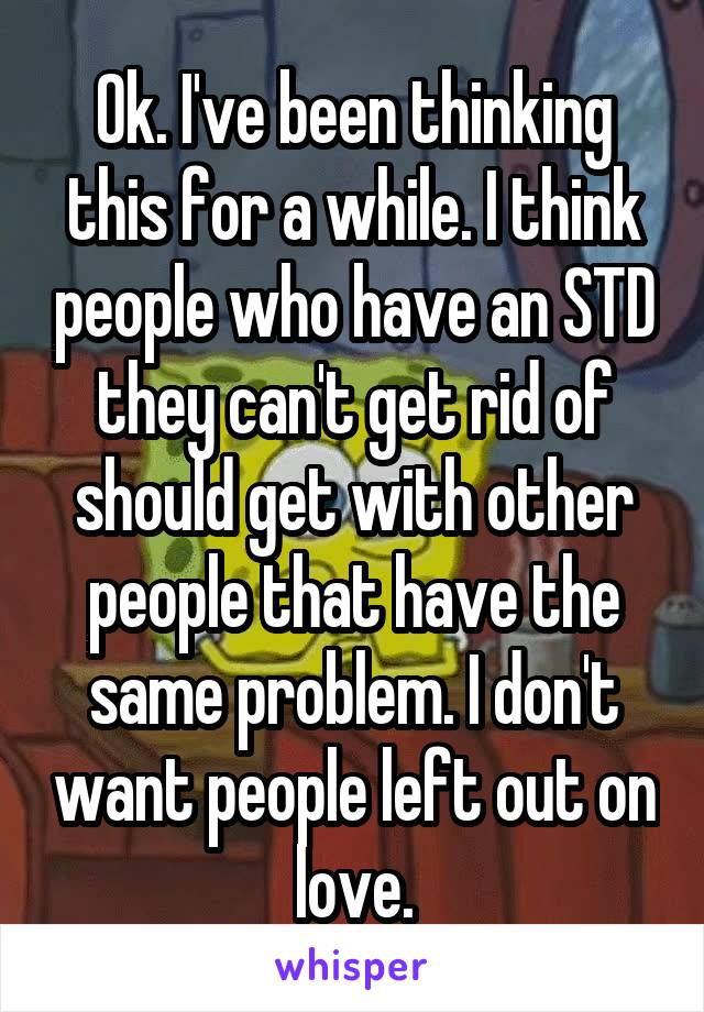 Ok. I've been thinking this for a while. I think people who have an STD they can't get rid of should get with other people that have the same problem. I don't want people left out on love.