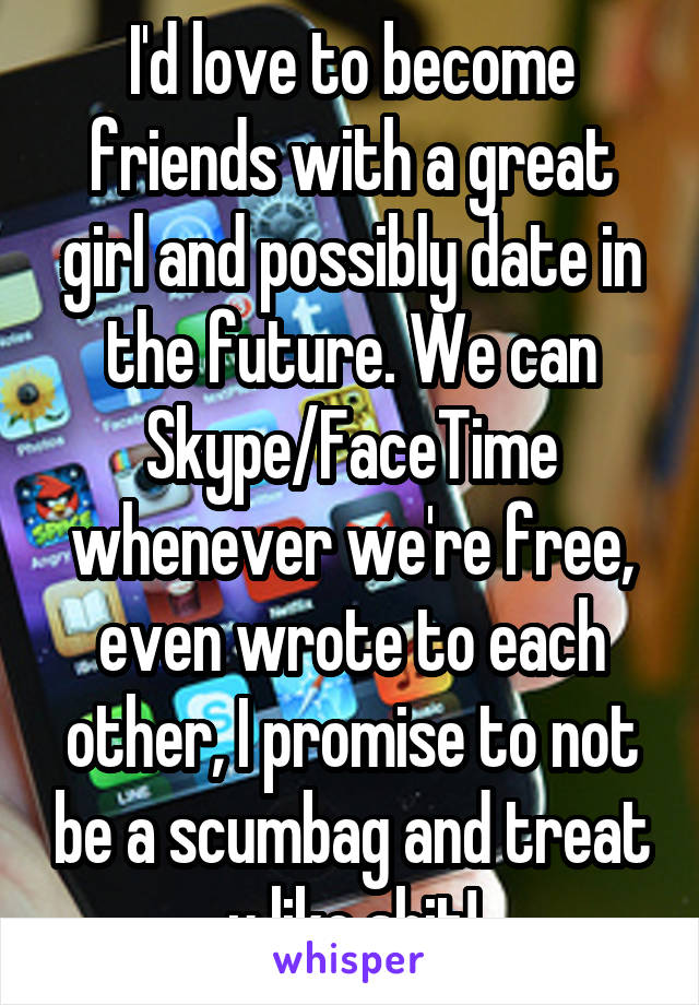 I'd love to become friends with a great girl and possibly date in the future. We can Skype/FaceTime whenever we're free, even wrote to each other, I promise to not be a scumbag and treat u like shit!